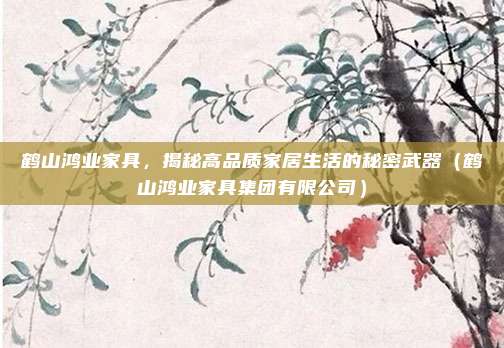 鹤山鸿业家具，揭秘高品质家居生活的秘密武器（鹤山鸿业家具集团有限公司）