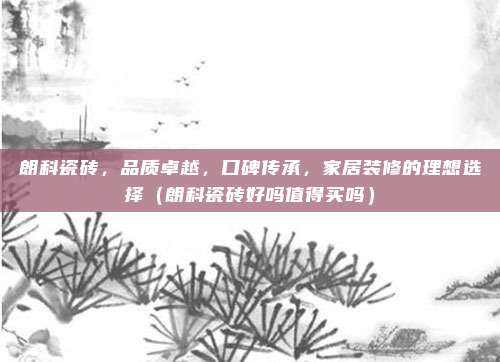 朗科瓷砖，品质卓越，口碑传承，家居装修的理想选择（朗科瓷砖好吗值得买吗）