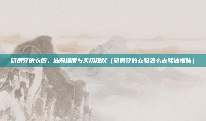 厨房穿的衣服,选购指南与实用建议(厨房穿的衣服怎么去除油烟味)