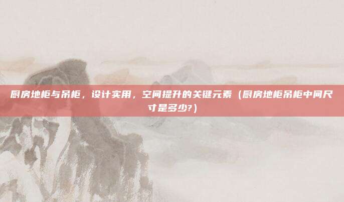 厨房地柜与吊柜,设计实用,空间提升的关键元素(厨房地柜吊柜中间尺寸是多少?)