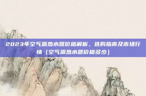 2023年空气源热水器价格解析,选购指南及市场行情(空气源热水器价格多少)