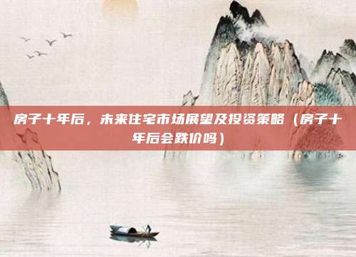 房子十年后，未来住宅市场展望及投资策略（房子十年后会跌价吗）