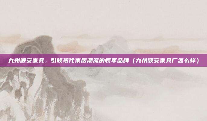 九州顺安家具，引领现代家居潮流的领军品牌（九州顺安家具厂怎么样）