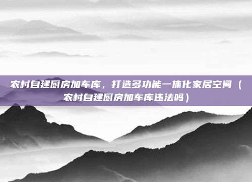 农村自建厨房加车库，打造多功能一体化家居空间（农村自建厨房加车库违法吗）