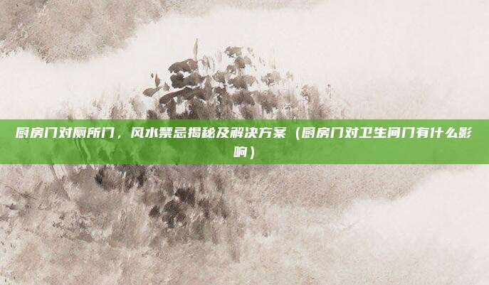 厨房门对厕所门,风水禁忌揭秘及解决方案(厨房门对卫生间门有什么影响)