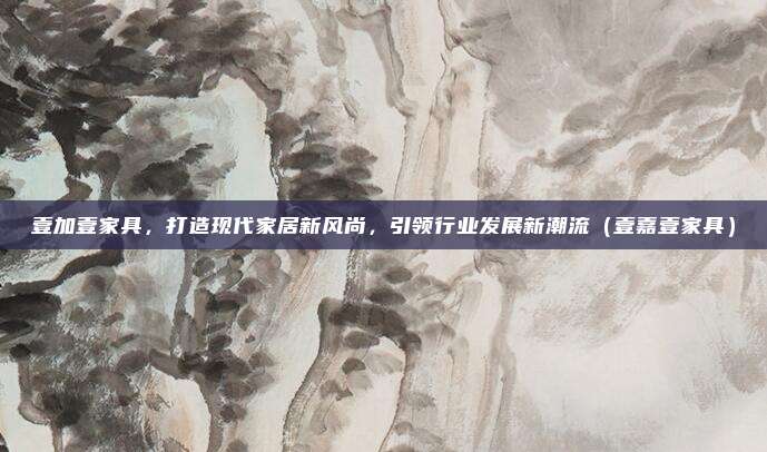 壹加壹家具，打造现代家居新风尚，引领行业发展新潮流（壹嘉壹家具）