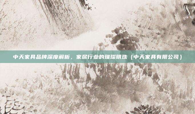 中天家具品牌深度解析,家居行业的璀璨明珠(中天家具有限公司)