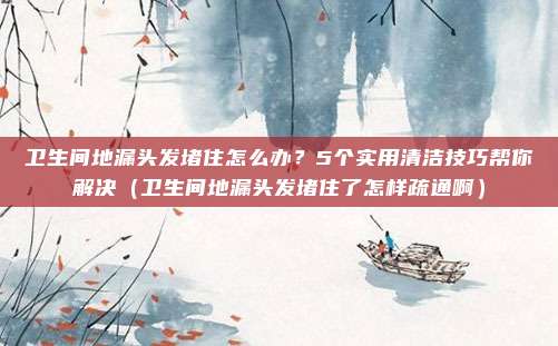 卫生间地漏头发堵住怎么办？5个实用清洁技巧帮你解决（卫生间地漏头发堵住了怎样疏通啊）
