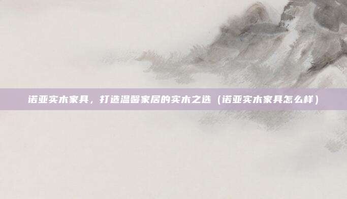 诺亚实木家具，打造温馨家居的实木之选（诺亚实木家具怎么样）
