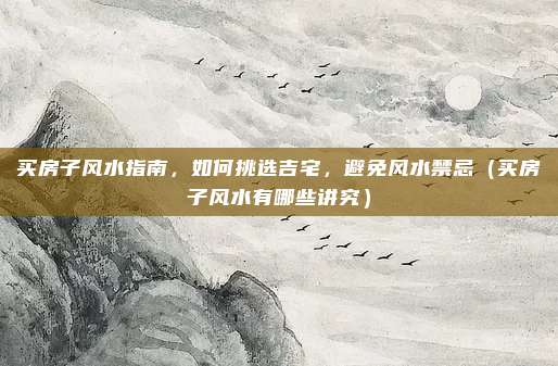 买房子风水指南,如何挑选吉宅,避免风水禁忌(买房子风水有哪些讲究)