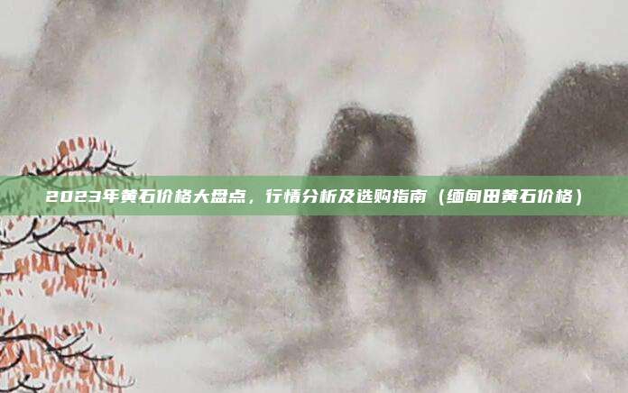 2023年黄石价格大盘点,行情分析及选购指南(缅甸田黄石价格)