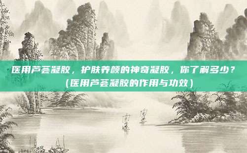 医用芦荟凝胶,护肤养颜的神奇凝胶,你了解多少?(医用芦荟凝胶的作用与功效)