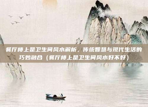 餐厅楼上是卫生间风水解析,传统智慧与现代生活的巧妙融合(餐厅楼上是卫生间风水好不好)