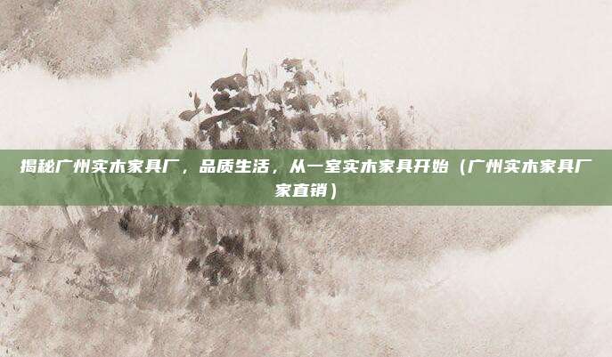 揭秘广州实木家具厂,品质生活,从一室实木家具开始(广州实木家具厂家直销)