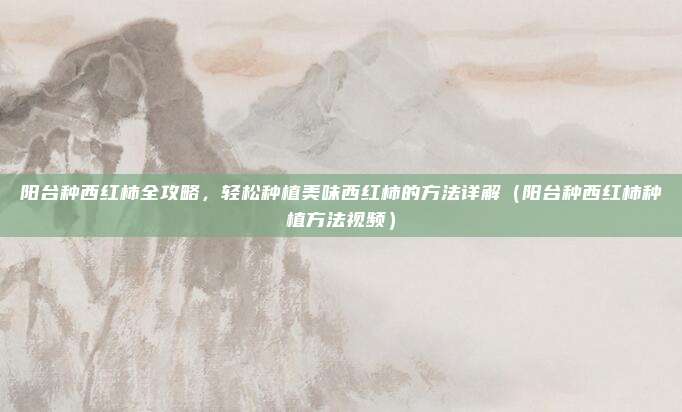 阳台种西红柿全攻略,轻松种植美味西红柿的方法详解(阳台种西红柿种植方法视频)