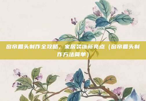 窗帘眉头制作全攻略,家居装饰新亮点(窗帘眉头制作方法简单)