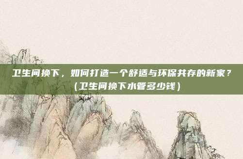 卫生间换下，如何打造一个舒适与环保共存的新家？（卫生间换下水管多少钱）