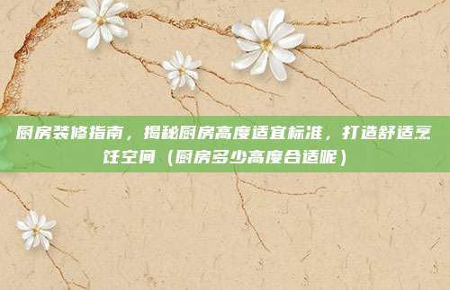 厨房装修指南，揭秘厨房高度适宜标准，打造舒适烹饪空间（厨房多少高度合适呢）