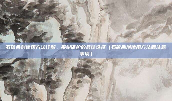 石硫合剂使用方法详解，果树保护的最佳选择（石硫合剂使用方法和注意事项）