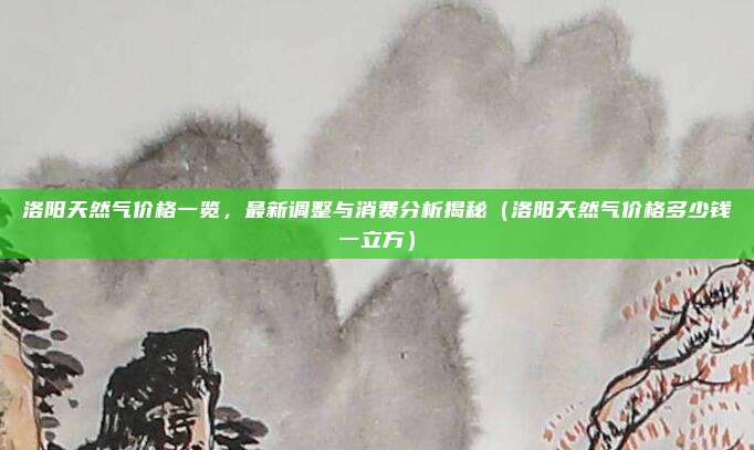 洛阳天然气价格一览，最新调整与消费分析揭秘（洛阳天然气价格多少钱一立方）