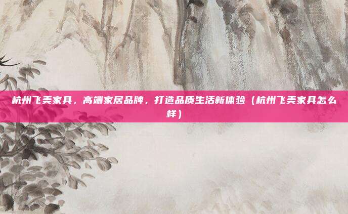 杭州飞美家具,高端家居品牌,打造品质生活新体验(杭州飞美家具怎么样)