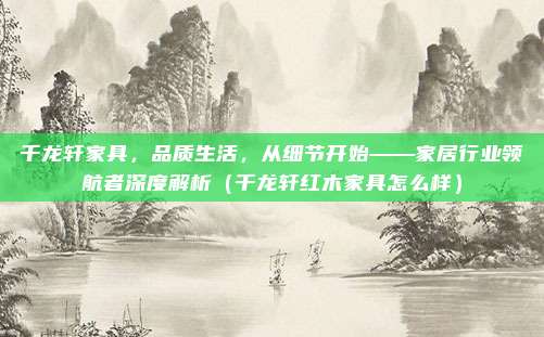 千龙轩家具，品质生活，从细节开始——家居行业领航者深度解析（千龙轩红木家具怎么样）
