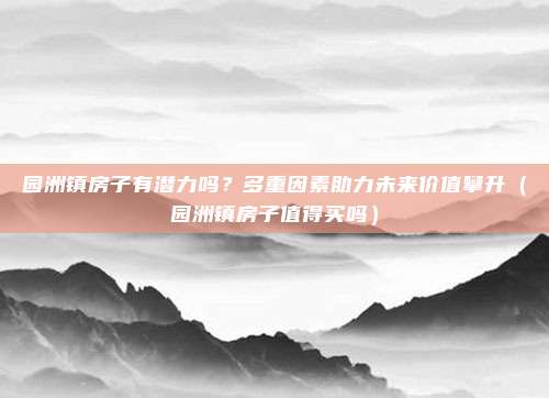 园洲镇房子有潜力吗？多重因素助力未来价值攀升（园洲镇房子值得买吗）