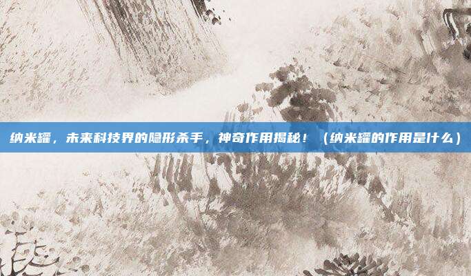 纳米罐，未来科技界的隐形杀手，神奇作用揭秘！（纳米罐的作用是什么）