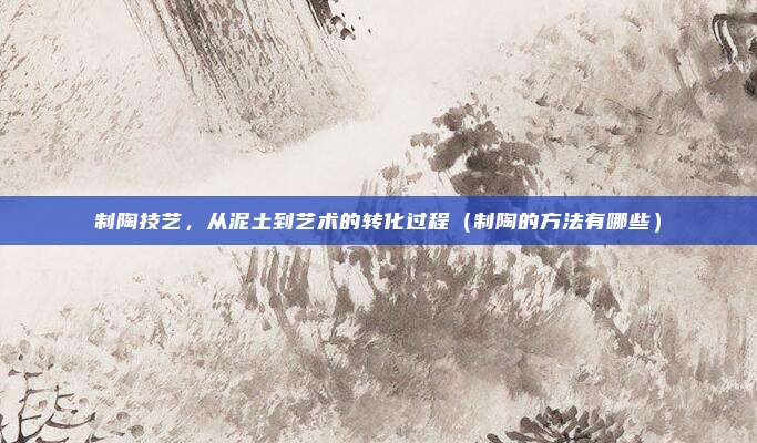 制陶技艺，从泥土到艺术的转化过程（制陶的方法有哪些）