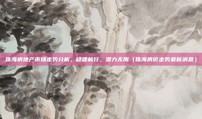 珠海房地产市场走势分析，稳健前行，潜力无限（珠海房价走势最新消息）