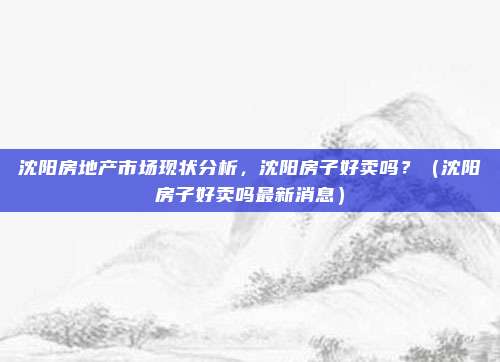 沈阳房地产市场现状分析,沈阳房子好卖吗?(沈阳房子好卖吗最新消息)