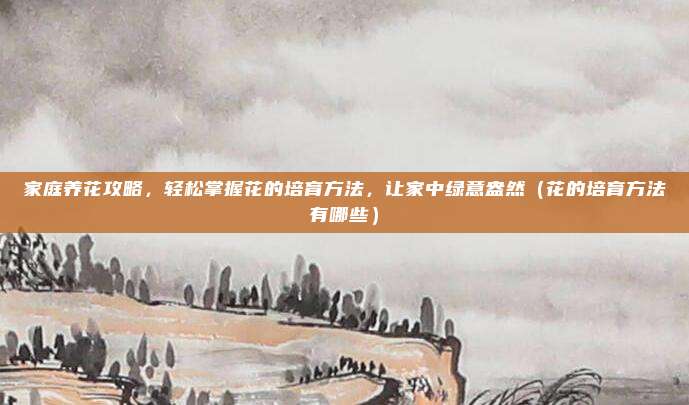 家庭养花攻略，轻松掌握花的培育方法，让家中绿意盎然（花的培育方法有哪些）