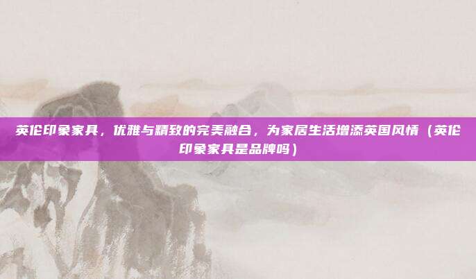 英伦印象家具，优雅与精致的完美融合，为家居生活增添英国风情（英伦印象家具是品牌吗）