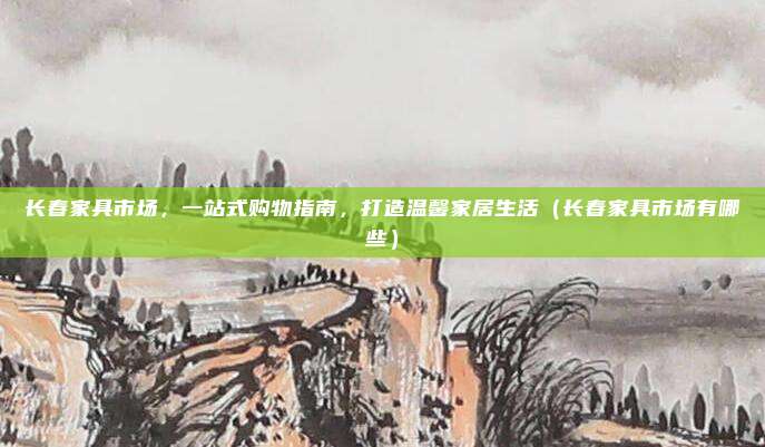 长春家具市场，一站式购物指南，打造温馨家居生活（长春家具市场有哪些）