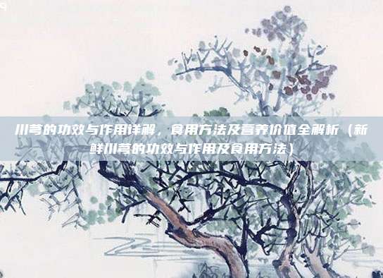 川芎的功效与作用详解,食用方法及营养价值全解析(新鲜川芎的功效与作用及食用方法)