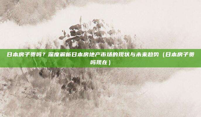 日本房子贵吗？深度解析日本房地产市场的现状与未来趋势（日本房子贵吗现在）