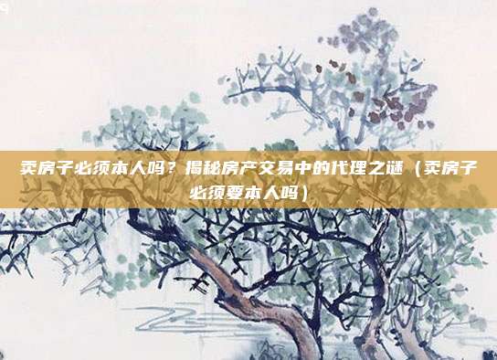 卖房子必须本人吗？揭秘房产交易中的代理之谜（卖房子必须要本人吗）