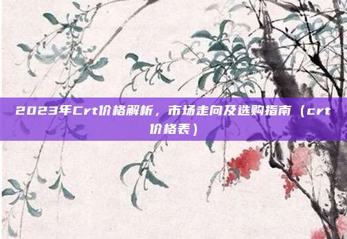 2023年Crt价格解析,市场走向及选购指南(crt价格表)