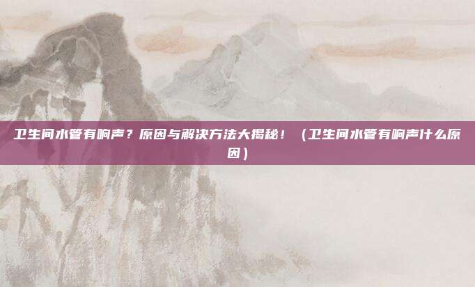 卫生间水管有响声？原因与解决方法大揭秘！（卫生间水管有响声什么原因）