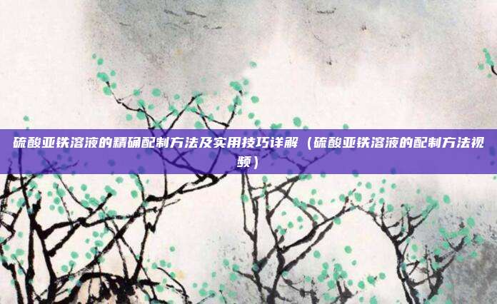 硫酸亚铁溶液的精确配制方法及实用技巧详解（硫酸亚铁溶液的配制方法视频）