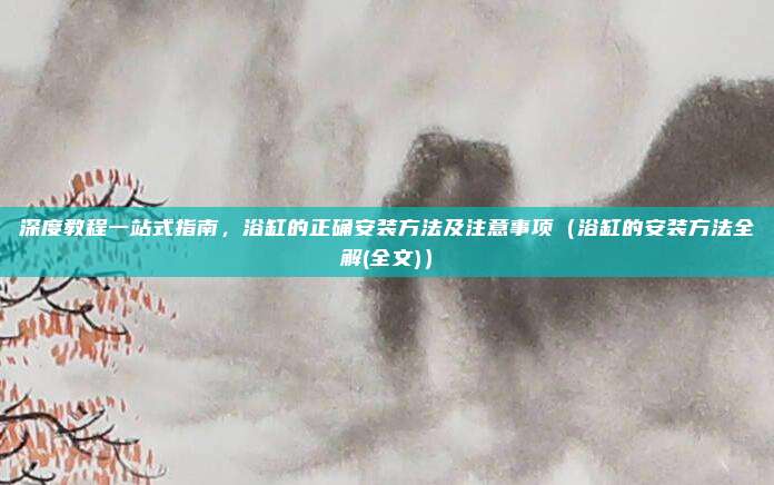 深度教程一站式指南，浴缸的正确安装方法及注意事项（浴缸的安装方法全解(全文)）
