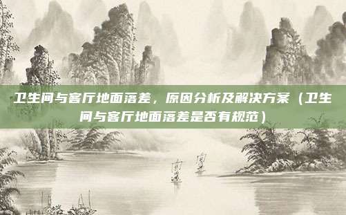 卫生间与客厅地面落差，原因分析及解决方案（卫生间与客厅地面落差是否有规范）