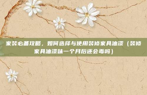 家装必备攻略，如何选择与使用装修家具油漆（装修家具油漆味一个月后还会毒吗）
