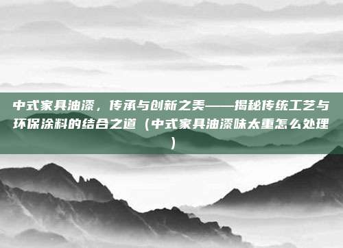 中式家具油漆，传承与创新之美——揭秘传统工艺与环保涂料的结合之道（中式家具油漆味太重怎么处理）