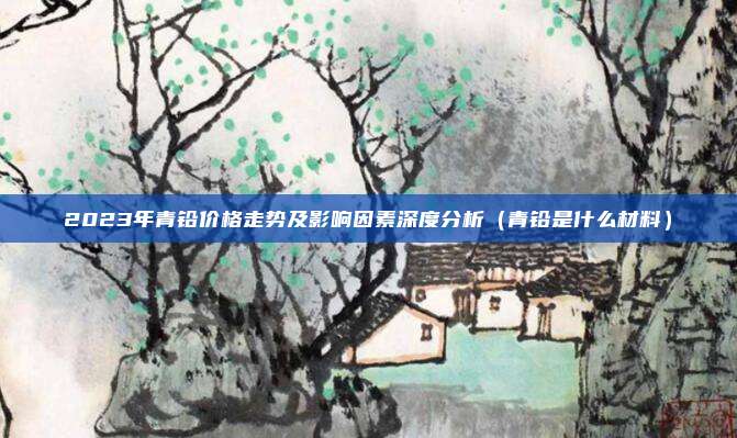 2023年青铅价格走势及影响因素深度分析（青铅是什么材料）