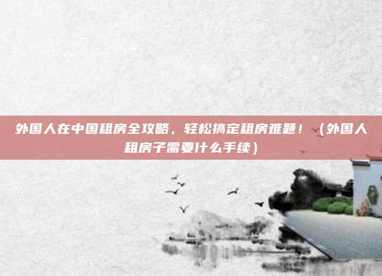 外国人在中国租房全攻略,轻松搞定租房难题!(外国人租房子需要什么手续)