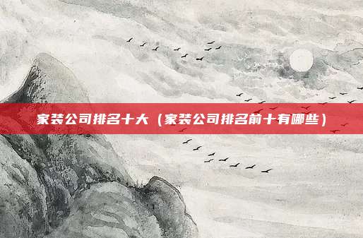 家装公司排名十大(家装公司排名前十有哪些)