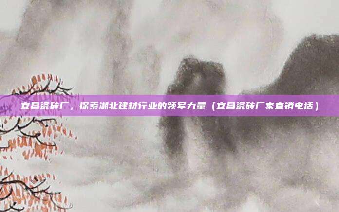 宜昌瓷砖厂，探索湖北建材行业的领军力量（宜昌瓷砖厂家直销电话）