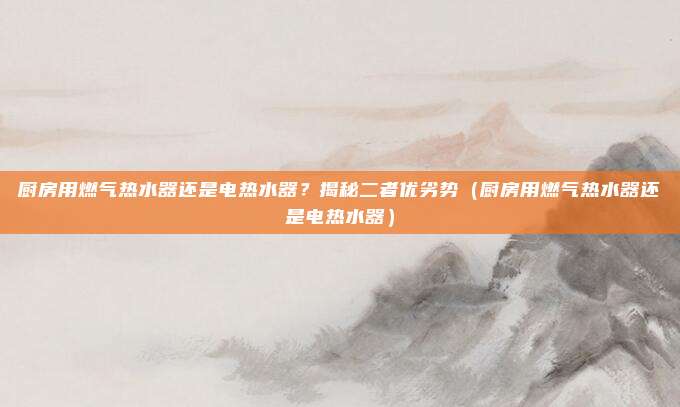 厨房用燃气热水器还是电热水器?揭秘二者优劣势(厨房用燃气热水器还是电热水器)
