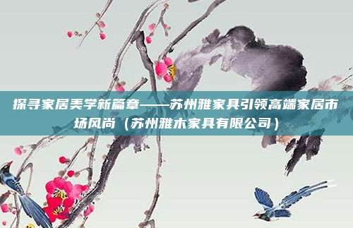 探寻家居美学新篇章——苏州雅家具引领高端家居市场风尚（苏州雅木家具有限公司）